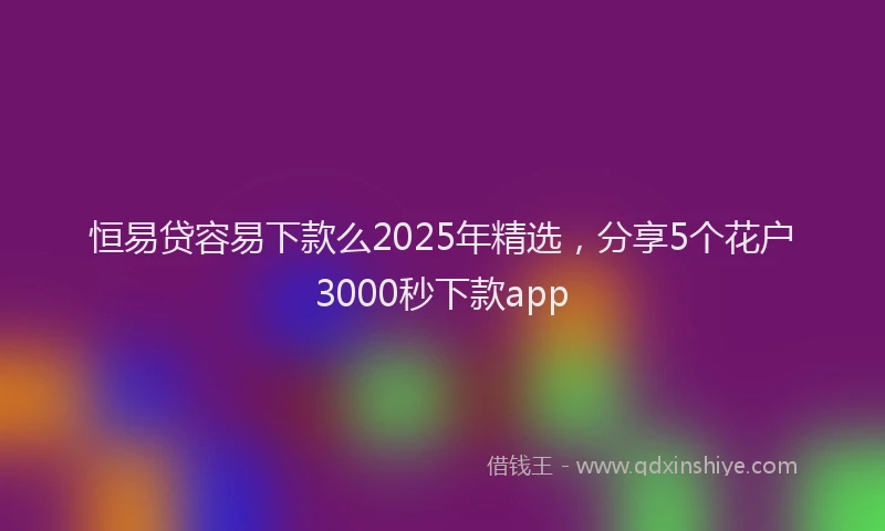 恒易贷容易下款么2025年精选，分享5个花户3000秒下款app