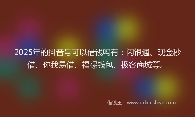2025年的抖音号可以借钱吗有：闪银通、现金秒借、你我易借、福禄钱包、极客商城等。