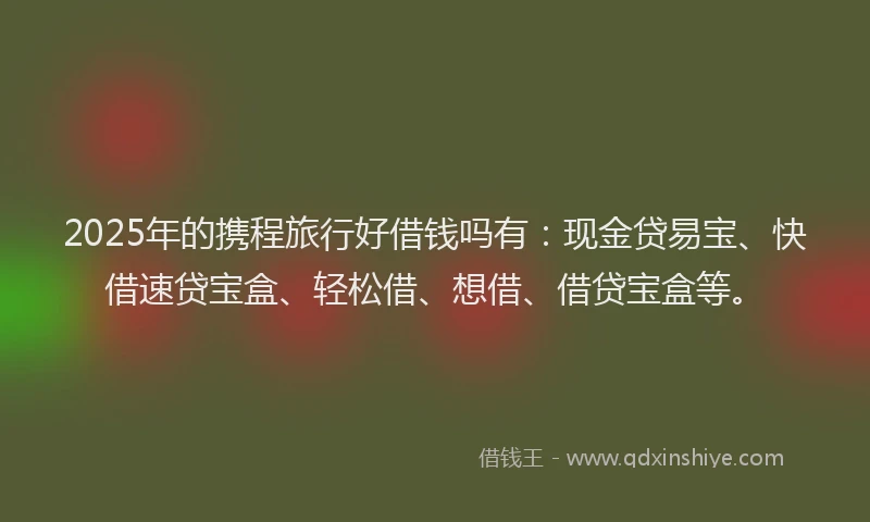 2025年的携程旅行好借钱吗有：现金贷易宝、快借速贷宝盒、轻松借、想借、借贷宝盒等。