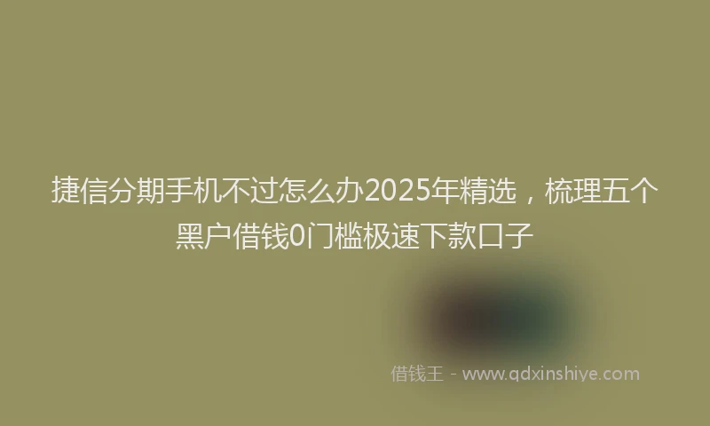捷信分期手机不过怎么办2025年精选，梳理五个黑户借钱0门槛极速下款口子