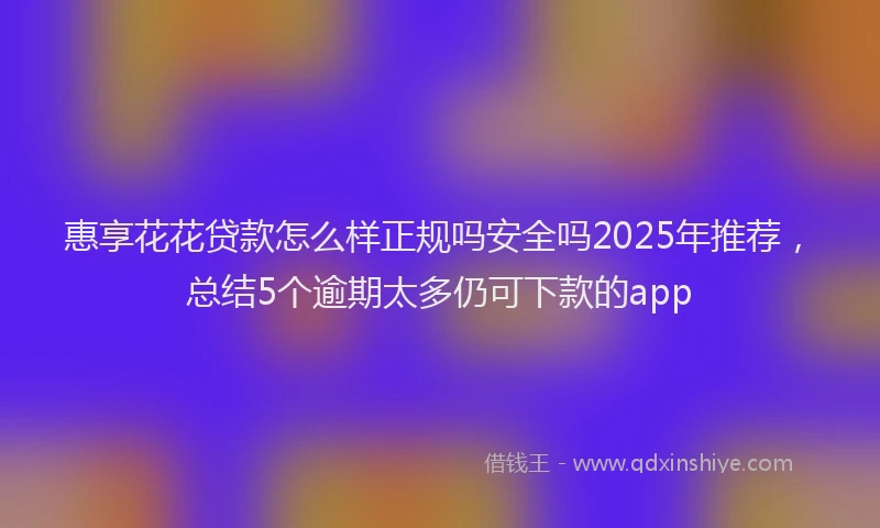 惠享花花贷款怎么样正规吗安全吗2025年推荐，总结5个逾期太多仍可下款的app