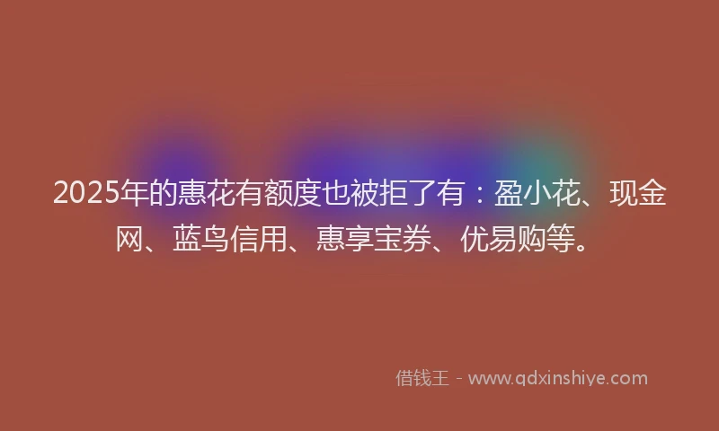 2025年的惠花有额度也被拒了有：盈小花、现金网、蓝鸟信用、惠享宝券、优易购等。