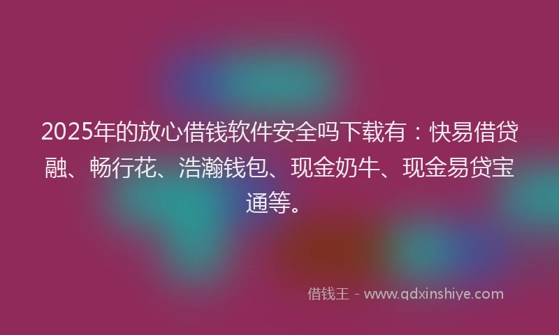 2025年的放心借钱软件安全吗下载有：快易借贷融、畅行花、浩瀚钱包、现金奶牛、现金易贷宝通等。
