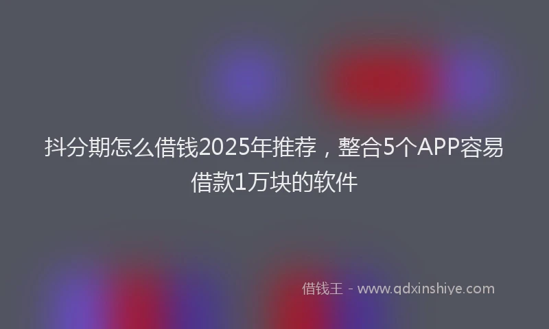 抖分期怎么借钱2025年推荐，整合5个APP容易借款1万块的软件