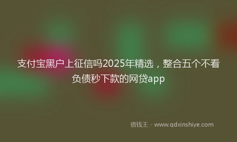支付宝黑户上征信吗2025年精选，整合五个不看负债秒下款的网贷app