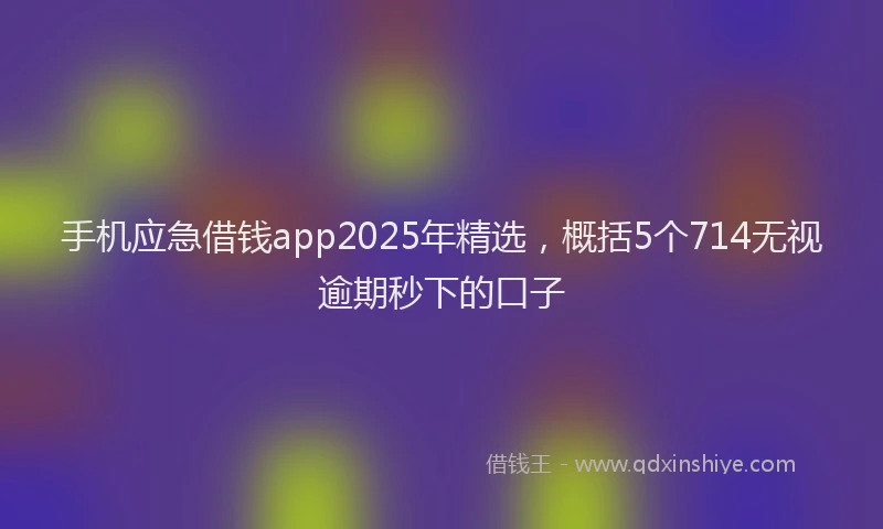 手机应急借钱app2025年精选，概括5个714无视逾期秒下的口子