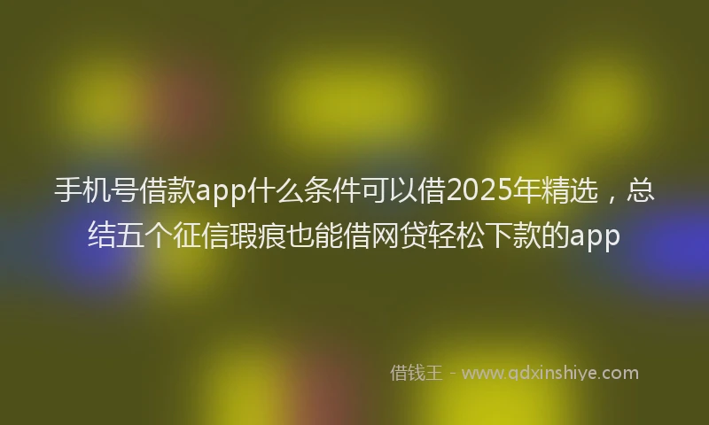 手机号借款app什么条件可以借2025年精选，总结五个征信瑕疵也能借网贷轻松下款的app