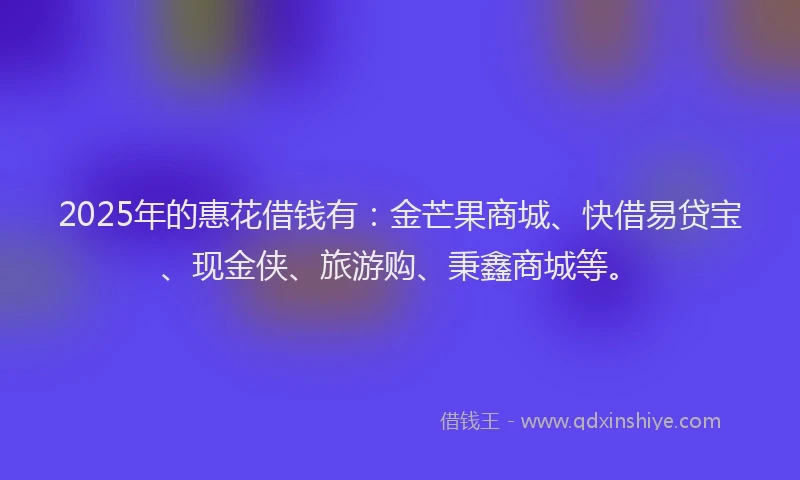 2025年的惠花借钱有：金芒果商城、快借易贷宝、现金侠、旅游购、秉鑫商城等。