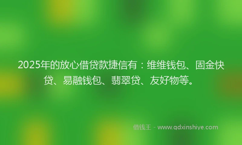 2025年的放心借贷款捷信有：维维钱包、固金快贷、易融钱包、翡翠贷、友好物等。