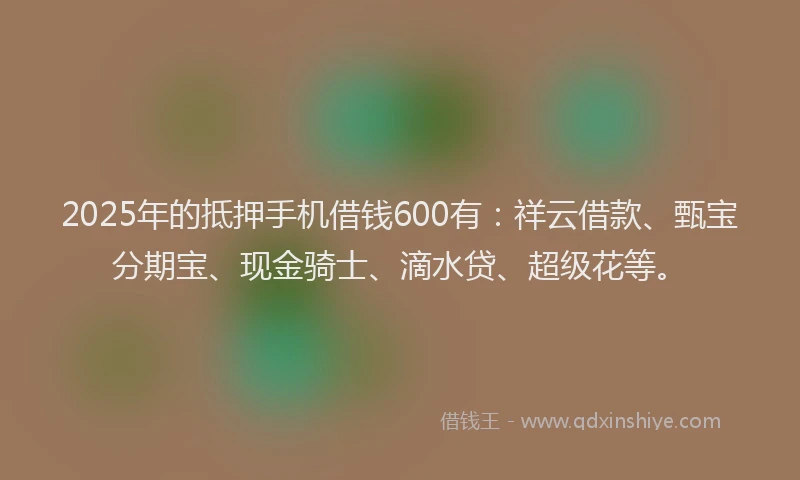 2025年的抵押手机借钱600有：祥云借款、甄宝分期宝、现金骑士、滴水贷、超级花等。