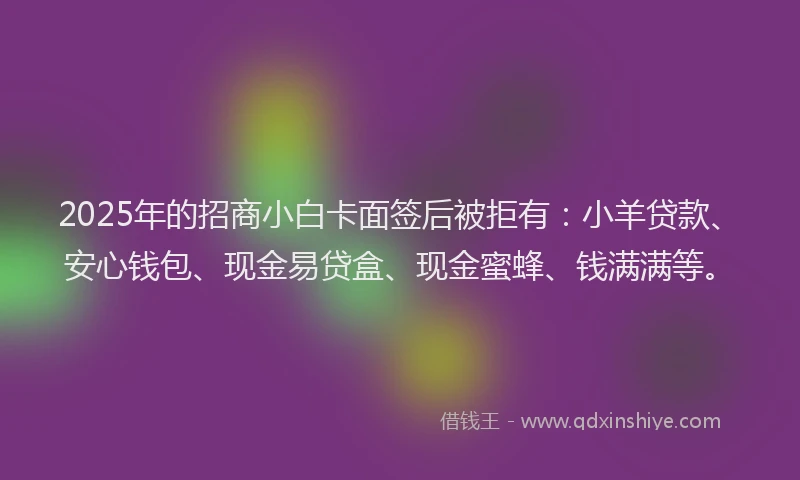 2025年的招商小白卡面签后被拒有：小羊贷款、安心钱包、现金易贷盒、现金蜜蜂、钱满满等。
