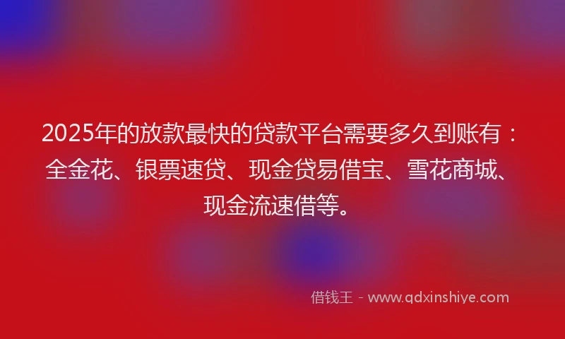 2025年的放款最快的贷款平台需要多久到账有：全金花、银票速贷、现金贷易借宝、雪花商城、现金流速借等。