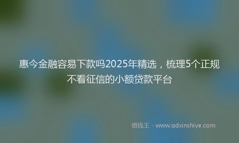 惠今金融容易下款吗2025年精选，梳理5个正规不看征信的小额贷款平台