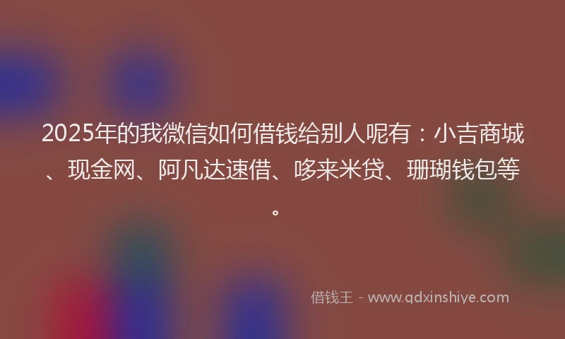 2025年的我微信如何借钱给别人呢有：小吉商城、现金网、阿凡达速借、哆来米贷、珊瑚钱包等。