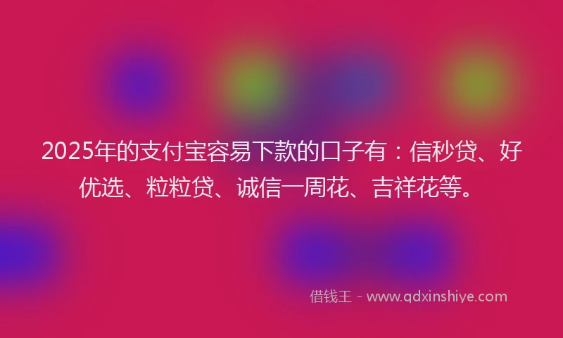 2025年的支付宝容易下款的口子有：信秒贷、好优选、粒粒贷、诚信一周花、吉祥花等。