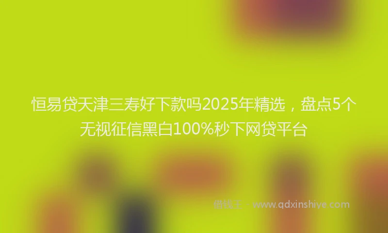 恒易贷天津三寿好下款吗2025年精选，盘点5个无视征信黑白100%秒下网贷平台