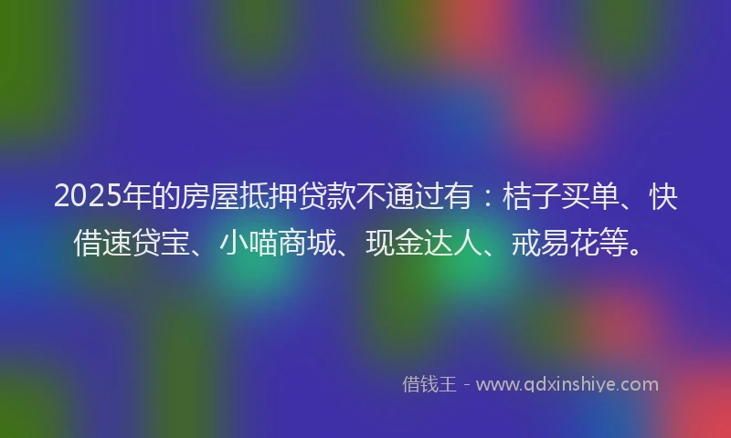 2025年的房屋抵押贷款不通过有：桔子买单、快借速贷宝、小喵商城、现金达人、戒易花等。