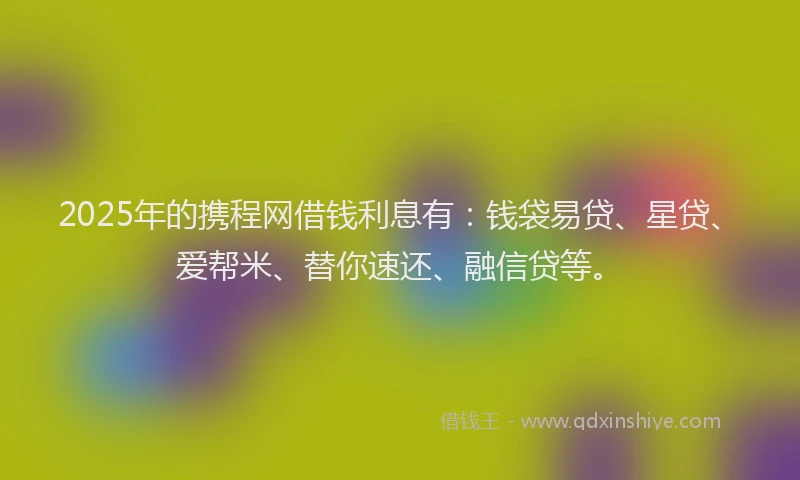 2025年的携程网借钱利息有：钱袋易贷、星贷、爱帮米、替你速还、融信贷等。