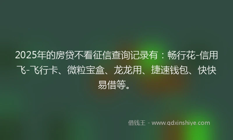 2025年的房贷不看征信查询记录有：畅行花-信用飞-飞行卡、微粒宝盒、龙龙用、捷速钱包、快快易借等。