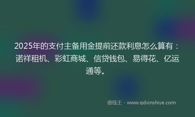 2025年的支付主备用金提前还款利息怎么算有：诺祥租机、彩虹商城、信贷钱包、易得花、亿运通等。