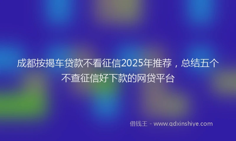 成都按揭车贷款不看征信2025年推荐，总结五个不查征信好下款的网贷平台