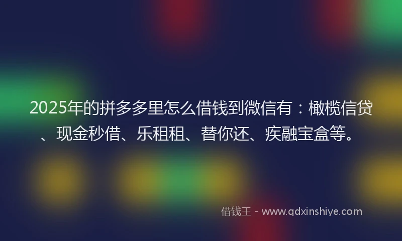 2025年的拼多多里怎么借钱到微信有：橄榄信贷、现金秒借、乐租租、替你还、疾融宝盒等。