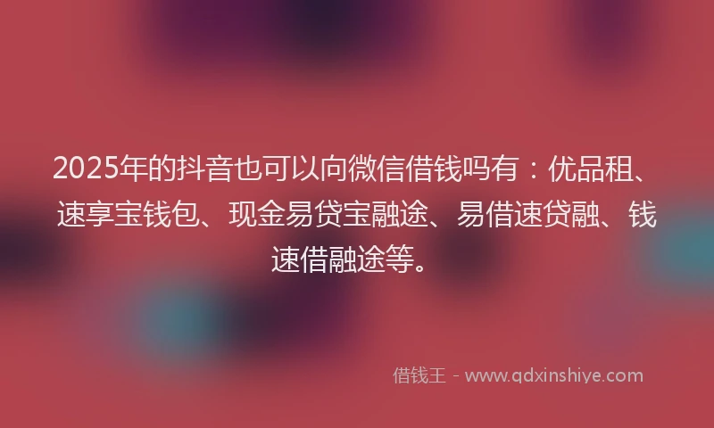 2025年的抖音也可以向微信借钱吗有：优品租、速享宝钱包、现金易贷宝融途、易借速贷融、钱速借融途等。