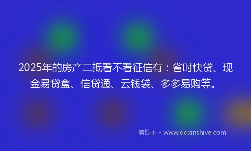 2025年的房产二抵看不看征信有：省时快贷、现金易贷盒、信贷通、云钱袋、多多易购等。