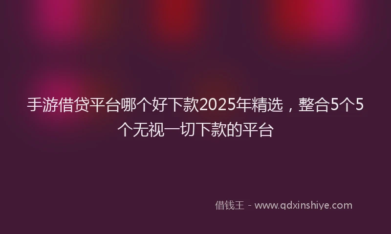 手游借贷平台哪个好下款2025年精选，整合5个5个无视一切下款的平台