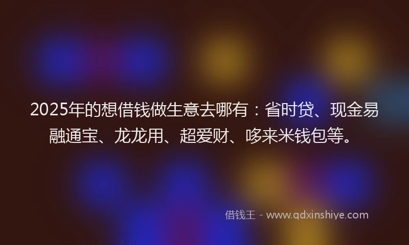 2025年的想借钱做生意去哪有：省时贷、现金易融通宝、龙龙用、超爱财、哆来米钱包等。