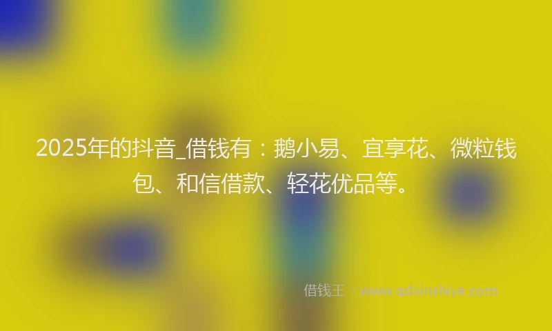 2025年的抖音_借钱有：鹅小易、宜享花、微粒钱包、和信借款、轻花优品等。