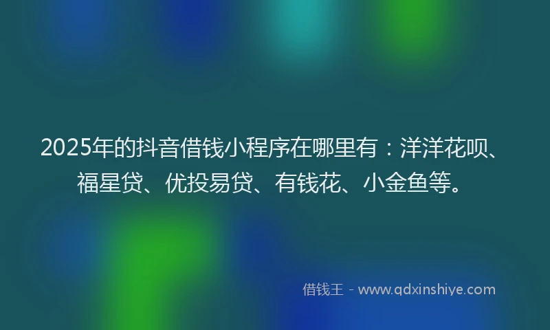 2025年的抖音借钱小程序在哪里有：洋洋花呗、福星贷、优投易贷、有钱花、小金鱼等。