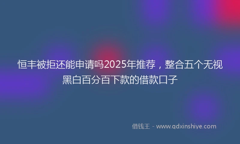 恒丰被拒还能申请吗2025年推荐，整合五个无视黑白百分百下款的借款口子