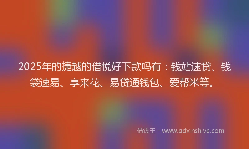 2025年的捷越的借悦好下款吗有：钱站速贷、钱袋速易、享来花、易贷通钱包、爱帮米等。