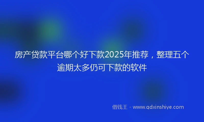 房产贷款平台哪个好下款2025年推荐，整理五个逾期太多仍可下款的软件