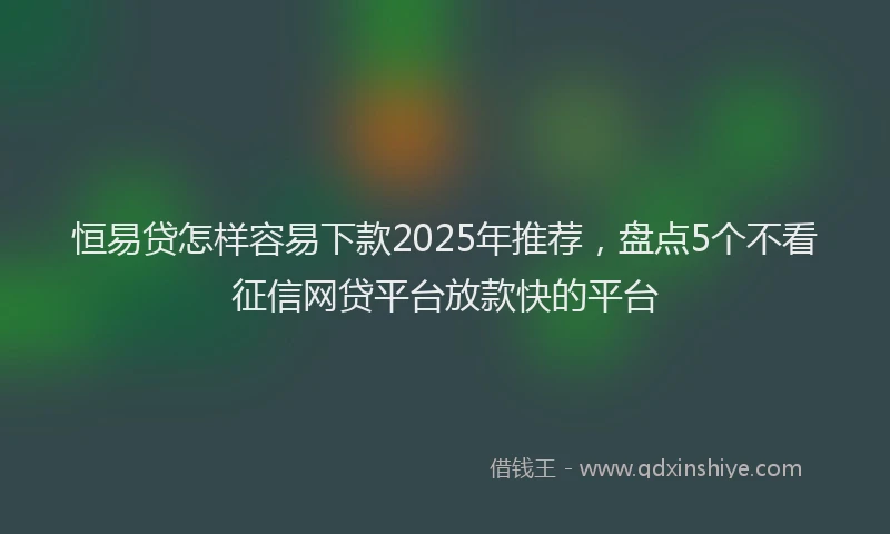 恒易贷怎样容易下款2025年推荐，盘点5个不看征信网贷平台放款快的平台