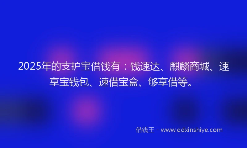 2025年的支护宝借钱有：钱速达、麒麟商城、速享宝钱包、速借宝盒、够享借等。