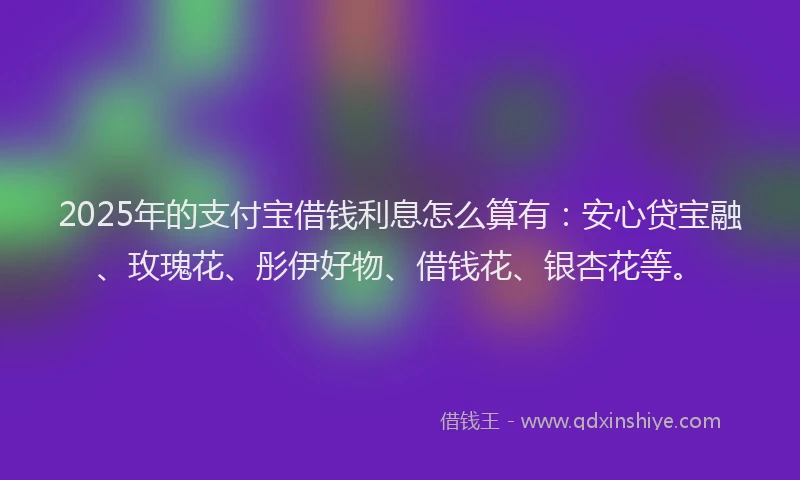 2025年的支付宝借钱利息怎么算有：安心贷宝融、玫瑰花、彤伊好物、借钱花、银杏花等。