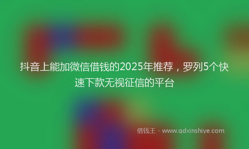 抖音上能加微信借钱的2025年推荐，罗列5个快速下款无视征信的平台