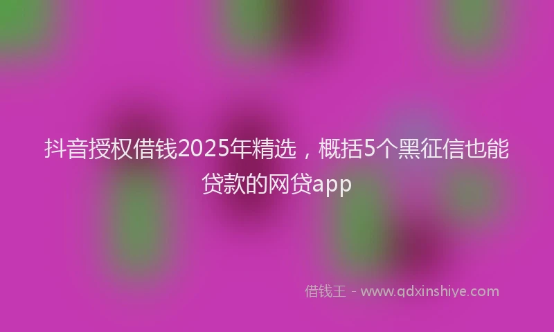 抖音授权借钱2025年精选，概括5个黑征信也能贷款的网贷app
