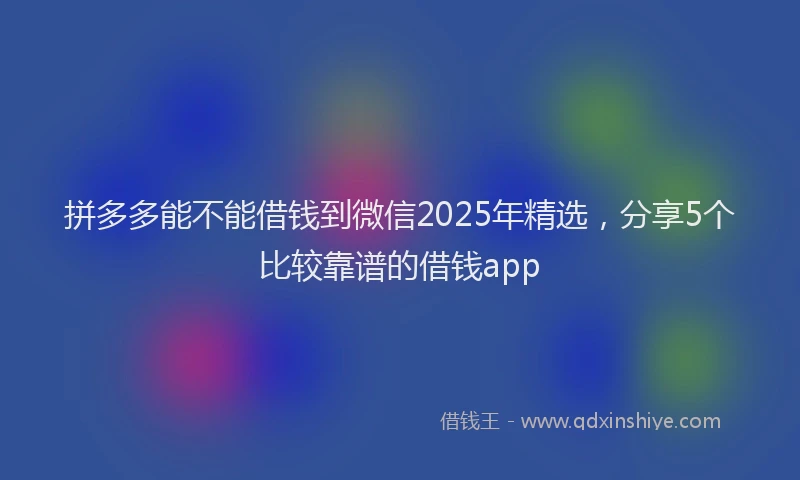 拼多多能不能借钱到微信2025年精选，分享5个比较靠谱的借钱app