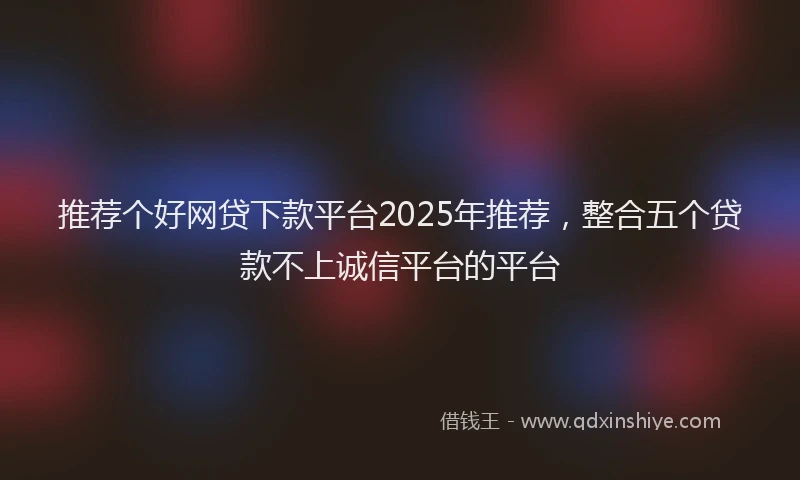 推荐个好网贷下款平台2025年推荐，整合五个贷款不上诚信平台的平台