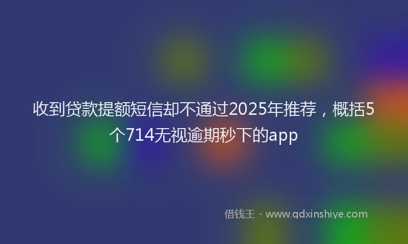 收到贷款提额短信却不通过2025年推荐，概括5个714无视逾期秒下的app
