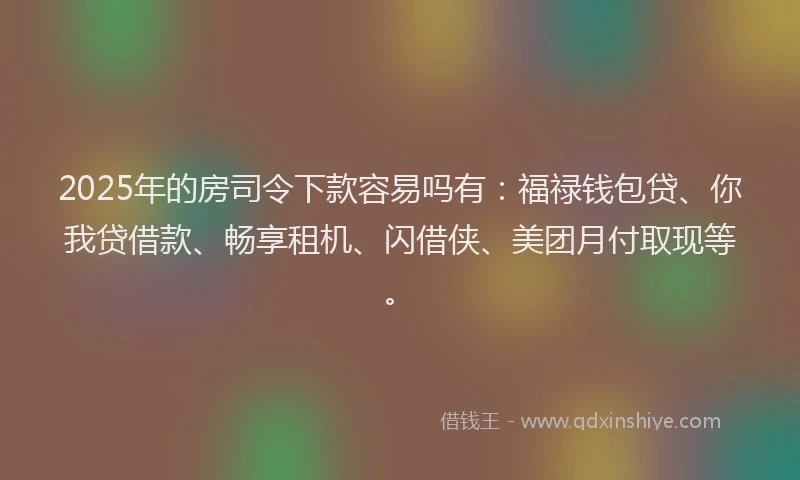 2025年的房司令下款容易吗有：福禄钱包贷、你我贷借款、畅享租机、闪借侠、美团月付取现等。