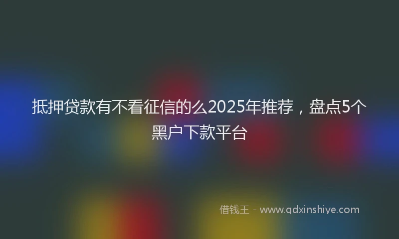 抵押贷款有不看征信的么2025年推荐，盘点5个黑户下款平台