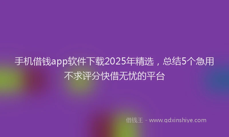 手机借钱app软件下载2025年精选，总结5个急用不求评分快借无忧的平台
