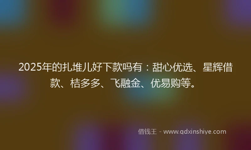 2025年的扎堆儿好下款吗有：甜心优选、星辉借款、桔多多、飞融金、优易购等。
