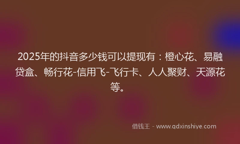 2025年的抖音多少钱可以提现有：橙心花、易融贷盒、畅行花-信用飞-飞行卡、人人聚财、天源花等。