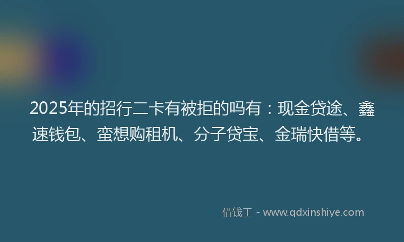 2025年的招行二卡有被拒的吗有：现金贷途、鑫速钱包、蛮想购租机、分子贷宝、金瑞快借等。