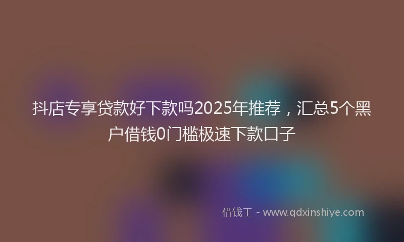 抖店专享贷款好下款吗2025年推荐，汇总5个黑户借钱0门槛极速下款口子